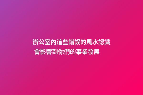 辦公室內這些錯誤的風水認識 會影響到你們的事業發展